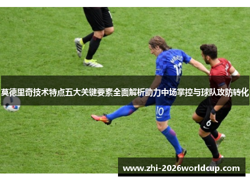 莫德里奇技术特点五大关键要素全面解析助力中场掌控与球队攻防转化